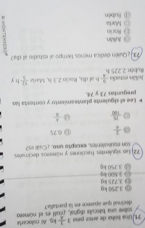 Una bolsa de arroz pesa 3 3/4 kg. Al colocarla
sobre una báscula digital, ¿cuál es el número
decimal que aparece en la pantalla?
@ 3.250 kg
ⓑ 3,725 kg
⊙ 3.500 kg
@ 3.750 kg
72) Las siguientes fracciones y números decímales
son equivalentes, excepto uno. ¿Cuál es?
 3/4 
0.75
 75/100 
1  A/B 
Lee el siguiente planteamiento y contesta las
preguntas 73 y 74.
Julián estudia  9/4  h al día, Rocío 2.3 h, Maria  12/5 hy
Rubén 2.225 h.
73. ¿Quién dedica menos tiempo al estudio al día?
@ Julián.
⑤ Rocío
○ Marla.
@ Rubén
