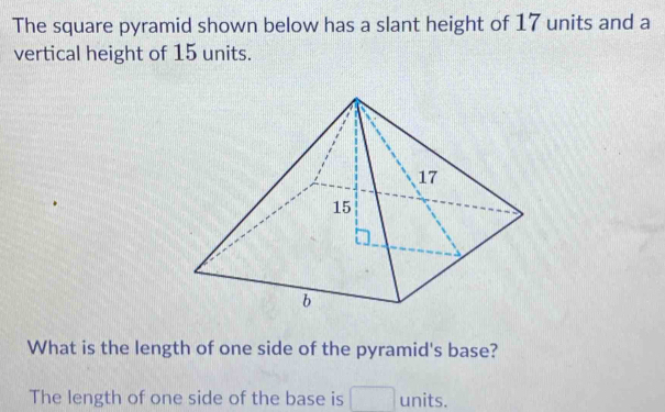 The square pyramid shown below has a slant height of 17 units and a 
vertical height of 15 units. 
What is the length of one side of the pyramid's base? 
The length of one side of the base is units.