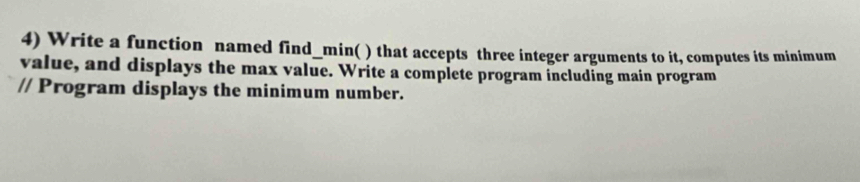 Write a function named find_min( ) that accepts three integer arguments to it, computes its minimum 
value, and displays the max value. Write a complete program including main program 
// Program displays the minimum number.