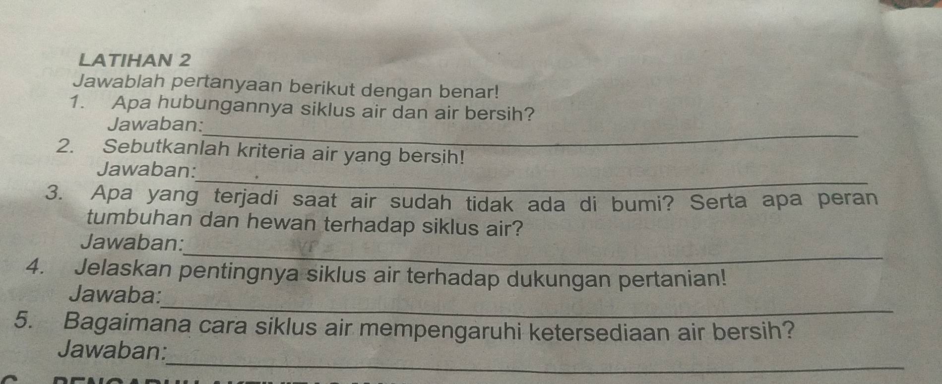 LATIHAN 2 
Jawablah pertanyaan berikut dengan benar! 
1. Apa hubungannya siklus air dan air bersih? 
_ 
Jawaban: 
2. Sebutkanlah kriteria air yang bersih! 
_ 
Jawaban: 
3. Apa yang terjadi saat air sudah tidak ada di bumi? Serta apa peran 
tumbuhan dan hewan terhadap siklus air? 
_ 
Jawaban: 
4. Jelaskan pentingnya siklus air terhadap dukungan pertanian! 
_ 
Jawaba: 
5. Bagaimana cara siklus air mempengaruhi ketersediaan air bersih? 
_ 
Jawaban: