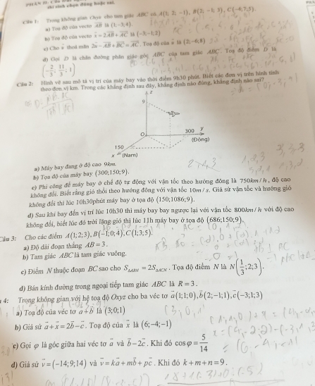 rhí sinh chún đũng hoặr sai
@u 1: Trong không gian Oz cho tam giác ABC cá A(1;2;-1),B(2;-1;3),C(-4;7;5).
a) Tos độ cùn vecto overline AB M (1,-3,4).
bộ Toe độ của vecto overline x=2overline AB+overline AC 1 (-3,-1,2)
e) Cho w thed min 2vector a-vector AB+overline BC=overline AC. Toạ độ của # là (2,-6,8)
d) Goi D là chân đường phân giáo góc ABC cùa tam giác ABC. Toạ độ điểm D là
(- 2/3 ; 11/3 ;1)
Cầu 2: Hình về sau mô tả vị trí của máy bay vào thời điểm 9h30 phút. Biết các đơn vị trên hình tính
theo đơn √ km. Trong các khẳng định sau đây, khẳng định nào đùng, khảng định nào sai?
a) Máy bay đang ở độ cao 9km.
b) Tọa độ của máy bay (300;150;9).
c) Phi công để máy bay ở chế độ tư động với vận tốc theo hướng đông là 750km /h , độ cao
không đổi, Biết rằng gió thổi theo hướng đồng với vận tốc 10m/ s, Giả sử vận tốc và hướng gió
không đổi thì lúc 10h30phút máy bay ở tọa di)(150;1086;9).
d) Sau khí bay đến vị trí lúc 10h30 thì máy bay bay ngược lại với vận tốc 800km/h với độ cao
không đổi, biết lúc đó trời lặng gió thị lúc 11h máy bay ở tọa độ (686: 150:9)
Câu 3: Cho các điểm A(1;2;3),B(-1;0;4),C(1;3;5).
a) Độ đài đoạn thắng AB=3.
b) Tam giác ABC là tam giác vuông.
c) Điểm N thuộc đoạn BC sao cho S_△ ARN=2S_△ ACN.  Tọa độ điểm N là N( 1/3 ;2;3).
d) Bán kính đường trong ngoại tiếp tam giác ABC là R=3.
4: Trong không gian với hệ toạ độ Oxyz cho ba véc tơ vector a(1;1;0),vector b(2;-1;1),vector c(-3;1;3)
a) Toạ độ của véc tơ a+b Ià (3;0;1)
b) Giả sứ vector a+vector x=2vector b-vector c. Toạ độ của x là (6;-4;-1)
c) Gọi φ là góc giữa hai véc tơ overline a và vector b-2vector c. Khi đỏ cos varphi = 5/14 
d) Giả sử vector v=(-14;9;14) và overline v=kvector a+mvector b+pvector c. Khi đó k+m+n=9.