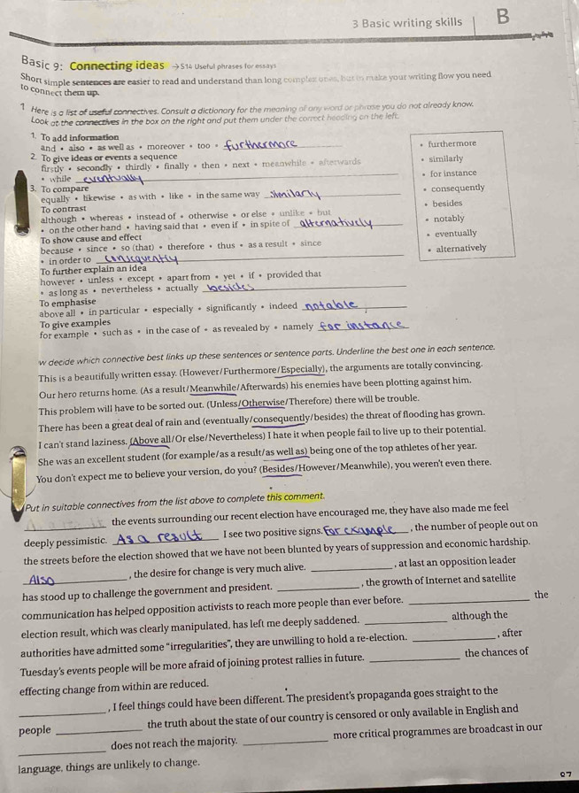 Basic writing skills B
Basic 9: Connecting ideas →514 Useful phrases for essays
Short simple sentences are easier to read and understand than long complex ones, but io make your writing flow you need
to connect them up.
1 Here is a list of useful connectives. Consult a dictionary for the meaning ol any word or phrase you do not already know.
Look at the connectives in the box on the right and put them under the correct heading on the left
1. To add information _furthermore
and ， also • as well as ， moreover 。 too 。
2. To give ideas or events a sequence similarly
firstly • secondly • thirdly • finally * then + next + meanwhile + afterwards for instance
* while
_
3. To compare consequently
equally • likewise • as with • like • in the same way_
To contrast besides
although • whereas • instead of • otherwise • or else » unlike + but
• on the other hand • having said that • even if • in spite of _notably
To show cause and effect
because • since • so (that) • therefore • thus • as a result + since eventually
• in order to _alternatively
To further explain an idea
_
however • unless • except • apart from + yet + if • provided that
* as long as • nevertheless • actually
To emphasise
above all • in particular • especially • significantly • indeed_
To give examples
for example • such as • in the case of • as revealed by • namely_
w decide which connective best links up these sentences or sentence parts. Underline the best one in each sentence.
This is a beautifully written essay. (However/Furthermore/Especially), the arguments are totally convincing.
Our hero returns home. (As a result/Meanwhile/Afterwards) his enemies have been plotting against him.
This problem will have to be sorted out. (Unless/Otherwise/Therefore) there will be trouble.
There has been a great deal of rain and (eventually/consequently/besides) the threat of flooding has grown.
I can't stand laziness. (Above all/Or else/Nevertheless) I hate it when people fail to live up to their potential
She was an excellent student (for example/as a result/as well as) being one of the top athletes of her year.
You don't expect me to believe your version, do you? (Besides/However/Meanwhile), you weren't even there.
Put in suitable connectives from the list above to complete this comment.
the events surrounding our recent election have encouraged me, they have also made me feel
deeply pessimistic. _I see two positive signs. _, the number of people out on
the streets before the election showed that we have not been blunted by years of suppression and economic hardship.
, the desire for change is very much alive. _, at last an opposition leader
has stood up to challenge the government and president. _, the growth of Internet and satellite
communication has helped opposition activists to reach more people than ever before._
the
election result, which was clearly manipulated, has left me deeply saddened. _although the
authorities have admitted some “irregularities”, they are unwilling to hold a re-election. _, after
Tuesday's events people will be more afraid of joining protest rallies in future. _the chances of
effecting change from within are reduced.
, I feel things could have been different. The president's propaganda goes straight to the
people _the truth about the state of our country is censored or only available in English and
_
does not reach the majority. _more critical programmes are broadcast in our
language, things are unlikely to change.
07