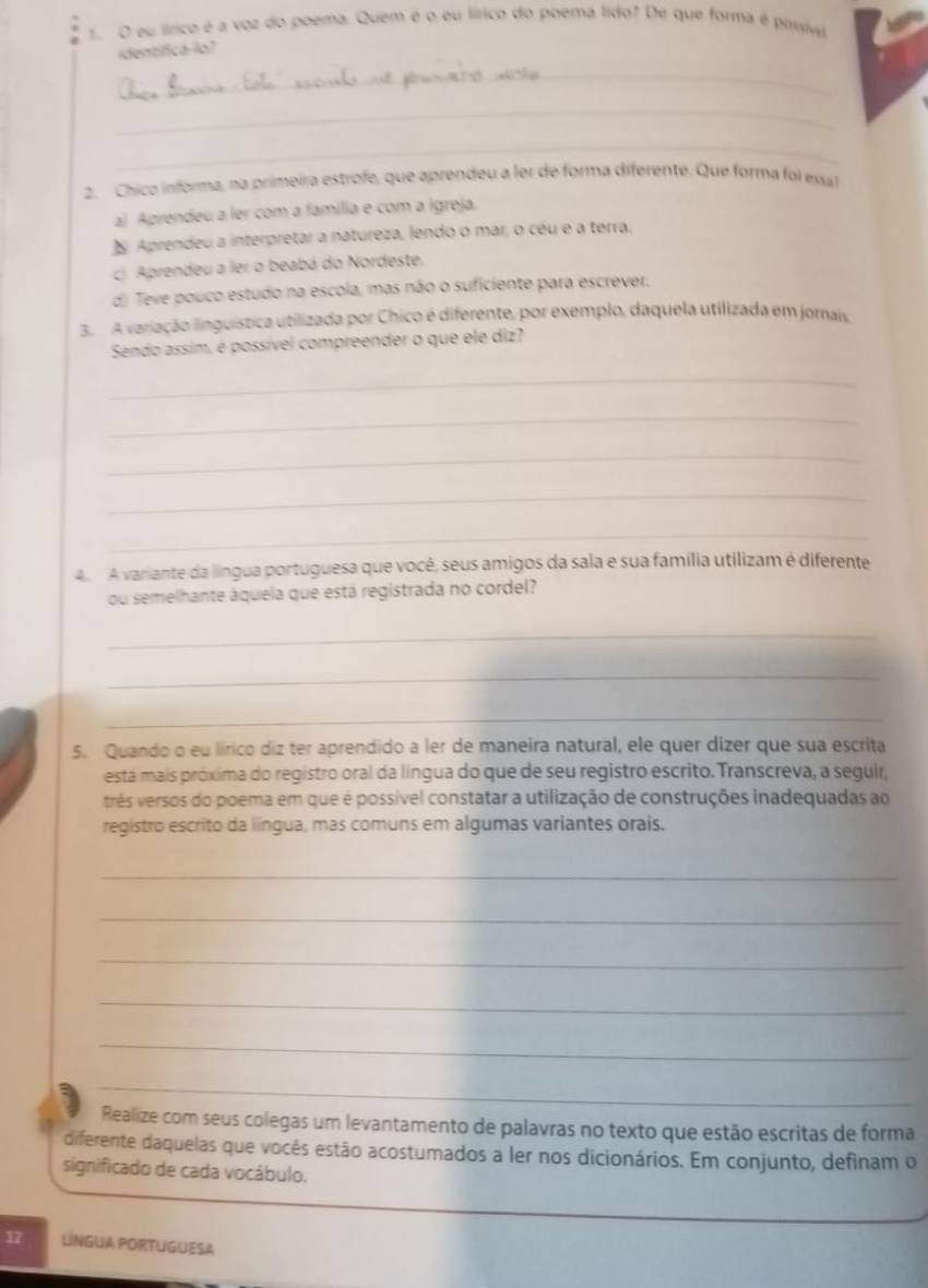 lírico é a voz do poema. Quem é o eu lírico do poema lido? De que forma é possiv
identifica-lo?
_
_
_
2. Chico informa, na primeira estrofe, que aprendeu a ler de forma diferente. Que forma foi esal
a) Aprendeu a ler com a família e com a Igreja.
N Aprendeu a interpretar a natureza, lendo o mar, o céu e a terra,
c) Aprendeu a ler o beabá do Nordeste.
d) Teve pouco estudo na escola, mas não o suficiente para escrever.
3. A variação linguística utilizada por Chico é diferente, por exemplo, daquela utilizada em jornais
Sendo assim, é possível compreender o que ele diz?
_
_
_
_
_
4 A variante da língua portuguesa que você, seus amigos da sala e sua família utilizam é diferente
ou semelhante áquela que está registrada no cordel?
_
_
_
5. Quando o eu lírico diz ter aprendido a ler de maneira natural, ele quer dizer que sua escrita
está mais próxima do registro oral da língua do que de seu registro escrito. Transcreva, a seguir,
três versos do poema em que é possível constatar a utilização de construções inadequadas ao
registro escrito da língua, mas comuns em algumas variantes orais.
_
_
_
_
_
_
Realize com seus colegas um levantamento de palavras no texto que estão escritas de forma
diferente daquelas que vocês estão acostumados a ler nos dicionários. Em conjunto, definam o
significado de cada vocábulo.
17 LNGUA PORTUGUESA