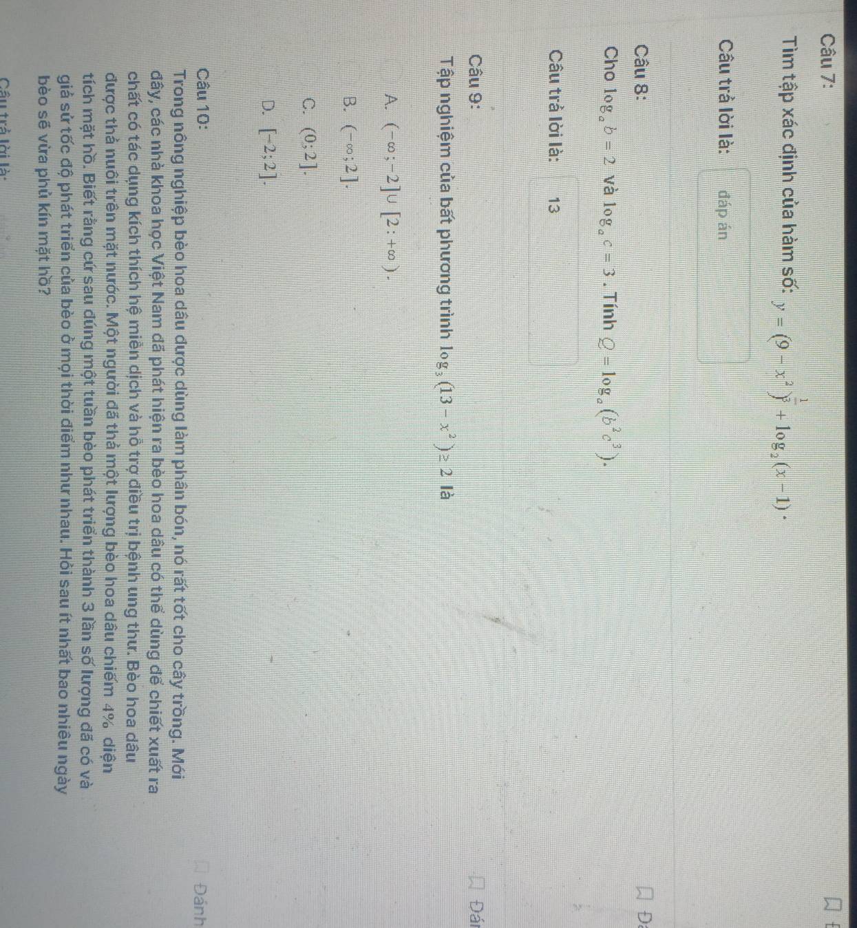 Tìm tập xác định của hàm số: y=(9-x^2)^ 1/3 +log _2(x-1)·
Câu trả lời là: đáp án
Câu 8: D
Cho log _ab=2 và log _ac=3. Tính Q=log _a(b^2c^3). 
Câu trả lời là: 13
Câu 9: Đái
Tập nghiệm của bất phương trình log _3(13-x^2)≥ 2 là
A. (-∈fty ;-2]∪ [2:+∈fty ).
B. (-∈fty ;2].
C. (0;2].
D. [-2;2]. 
Câu 10: Đánh
Trong nông nghiệp bèo hoa dâu được dùng làm phân bón, nó rất tốt cho cây trồng. Mới
đây, các nhà khoa học Việt Nam đã phát hiện ra bèo hoa dâu có thể dùng để chiết xuất ra
chất có tác dụng kích thích hệ miền dịch và hỗ trợ điều trị bệnh ung thư. Bèo hoa dâu
được thả nuôi trên mặt nước. Một người đã thả một lượng bèo hoa dâu chiếm 4% diện
tích mặt hồ. Biết rằng cứ sau đúng một tuần bèo phát triển thành 3 lần số lượng đã có và
giả sử tốc độ phát triển của bèo ở mọi thời điểm như nhau. Hỏi sau ít nhất bao nhiêu ngày
bèo sẽ vừa phủ kín mặt hồ?
Câu trả lời là: