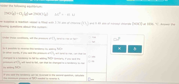 nsider the following equilibrium:
2NO(g)+Cl_2(g)leftharpoons 2NOCl(g) △ G=-41kJ
w suppose a reaction vessel is filled with 3.34 atm of chlorine (Cl_2) and 8 48 atm of nitrosyl chloride (NOCI) at 1036.^circ C. Answer the
llowing questions about this system:
I