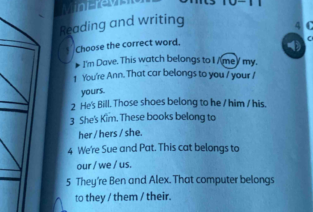 MinErevi 
Reading and writing 
4 
Choose the correct word. 
C 
I'm Dave. This watch belongs to I /me) my. 
1 You're Ann. That car belongs to you / your / 
yours. 
2 He's Bill. Those shoes belong to he / him / his. 
3 She's Kim. These books belong to 
her / hers / she. 
4 We're Sue and Pat. This cat belongs to 
our / we / us. 
5 They’re Ben and Alex. That computer belongs 
to they / them / their.