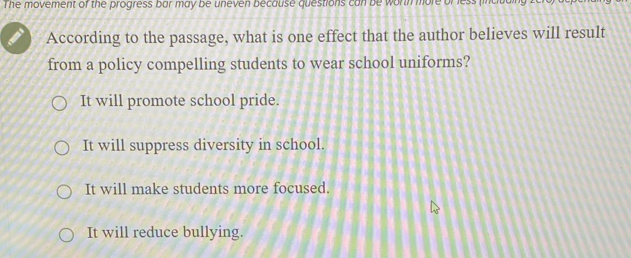 The movement of the progress bar may be uneven because questions can be wortn more bress
According to the passage, what is one effect that the author believes will result
from a policy compelling students to wear school uniforms?
It will promote school pride.
It will suppress diversity in school.
It will make students more focused.
It will reduce bullying.