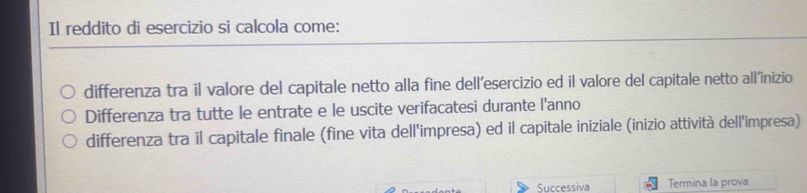 Il reddito di esercizio si calcola come:
differenza tra il valore del capitale netto alla fine dell’esercizio ed il valore del capitale netto all'inizio
Differenza tra tutte le entrate e le uscite verifacatesi durante l'anno
differenza tra il capitale finale (fine vita dell'impresa) ed il capitale iniziale (inizio attività dell'impresa)
Successiva Termina la prova