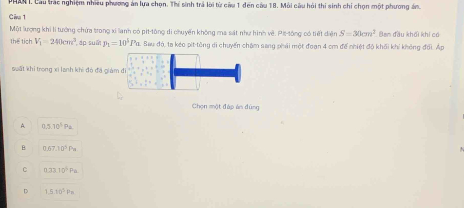 PHAN I. Cau trắc nghiệm nhiều phương án lựa chọn. Thí sinh trả lời từ câu 1 đến câu 18. Mỗi câu hỏi thí sinh chỉ chọn một phương án.
Câu 1
Một lượng khí lí tưởng chứa trong xi lanh có pit-tông di chuyến không ma sát như hình vẽ. Pit-tông có tiết diện S=30cm^2. Ban đầu khối khí có
thể tích V_1=240cm^3 , áp suất p_1=10^5Pa. Sau đó, ta kéo pit-tông di chuyển chậm sang phải một đoạn 4 cm để nhiệt độ khối khí không đối. Áp
suất khí trong xi lanh khì đỏ đã giảm đi
Chọn một đáp án đúng
A 0,5.10^5Pa.
B 0,67.10^5Pa. 
.
C 0,33.10^5Pa.
D 1,5.10^5Pa.