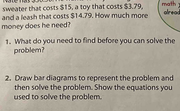 sweater that costs $15, a toy that costs $3.79, math 
and a leash that costs $14.79. How much more 
alread 
money does he need? 
1. What do you need to find before you can solve the 
problem? 
2. Draw bar diagrams to represent the problem and 
then solve the problem. Show the equations you 
used to solve the problem.