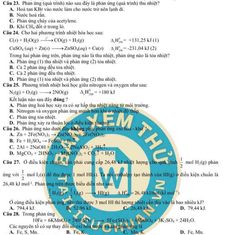 Phản ứng (quả trình) nào sau đây là phản ứng (quá trình) thu nhiệt?
A. Hoà tan KBr vào nước làm cho nước trở nên lạnh đi.
B. Nước hoá rắn.
C. Phản ứng cháy của acetylene.
D. Khi CH_4 đốt ở trong lò.
Câu 24. Cho hai phương trình nhiệt hóa học sau:
C(s)+H_2O(g)to CO(g)+H_2(g) △ _rH_(298)^0=+131,25kJ()
CuSO_4(aq)+Zn(s)to ZnSO_4(aq)+Cu(s) △ _rH_(200)^0=-231,04kJ(2)
Trong hai phản ứng trên, phản ứng nào là thu nhiệt, phản ứng nào là tỏa nhiệt?
A. Phản ứng (1) thu nhiệt và phản ứng (2) tỏa nhiệt.
B. Cả 2 phản ứng đều tỏa nhiệt.
C. Cả 2 phản ứng đều thu nhiệt,
D. Phản ứng (1) tỏa nhiệt và phản ứng (2) thu nhiệt.
Câu 25. Phương trình nhiệt hoá học giữa nitrogen và oxygen như sau:
N_2(g)+O_2(g)to 2NO(g) ^ H_(298)^0=+180kJ
Kết luận nào sau đây đúng ?
A. Phản ứng hoá học xảy ra có sự hấp thụ nhiệt năng từ môi trường.
B. Nitrogen và oxygen phản ứng mạnh hơn khi ở nhiệt độ thấp.
C. Phản ứng tỏa nhiệt.
D. Phản ứng xây ra thuận lợi ở điều kiện thường.
Câu 26. Phản ứng nào dưới đây không phải phản ứng oxi hóa - khứ ?
A. Zn+2Fe(NO_3)_3to Zn(NO_3)_2+2Fe(NO_3)_2.
B. Fe+H_2SO_4to FeSO_4+H_2uparrow
C. 2Al+2NaOH+2H_2Oto 2NaAlO_2+3H_2uparrow
D. MgCO_3+2HNO_3to Mg(NO_3)_2+CO_2uparrow +H_2O
Câu 27. Ở điều kiện chuẩn, cần phải cung cấp 26,48 kJ nhiệt lượng cho quá trình  1/2  mol H_2(g) phán
ứng với  1/2  mol I_2(s) để thu được 1 mol HI(s). Ta nói enthalpy tạo thành của HI(g) ở điều kiện chuẩn là
26,48kJmol^(-1). Phản ứng trên được biểu diễn như sau:
 1/2 H_2(g)= 1/2 I_2(g) to HI(g) △ _._2m^circ =26.48kJ/mol(kJmol^(-1))
Ở cùng điều kiện phản ứng, nều thu được 3 mol HI thì lượng nhiệt cần thu vào là bao nhiêu kJ?
A. 794,4 kJ. B. 52.96 kJ C. 26,48 kJ D. 79,44 kJ.
Câu 28. Trong phản ứng
10Fe+6KMnO_4+24H_2SO_4to 5Fe_2(SO_4)_3+6Nln SO_4+3K_2SO_4+24H_2O.
Các nguyên tố có sự thay đối số oxỉ hóa trước và sau phần ứng là
A. Fe, S, Mn. B. Fe,K. C. Mn, K. D. Fe, Mn.