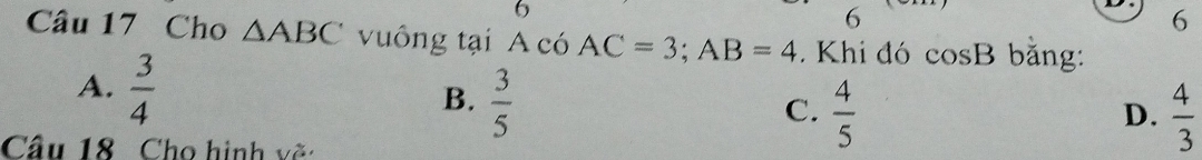 6
6
6
Câu 17 Cho △ ABC vuông tại A có AC=3; AB=4. Khi đó cos B bǎng:
A.  3/4 
B.  3/5 
C.  4/5   4/3 
D.
Cầu 18 Cho hình về: