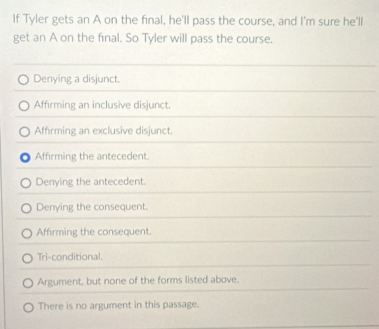 If Tyler gets an A on the final, he'll pass the course, and I'm sure he'll
get an A on the final. So Tyler will pass the course.
Denying a disjunct.
Affirming an inclusive disjunct.
Affrming an exclusive disjunct.
Affirming the antecedent.
Denying the antecedent.
Denying the consequent.
Affirming the consequent.
Tri-conditional.
Argument, but none of the forms listed above.
There is no argument in this passage.