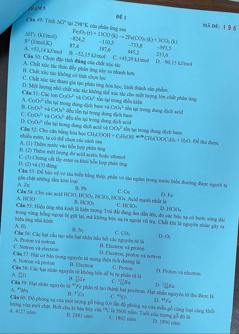 4RAM 5
ĐÈ 1
Câu 49: Tính △ G° tại 298°K của phản ứng sau
mã đè: 196
△ H° f (kJ/mol) -824,2 Fe_2O_3(r)+13CO(k)to 2Fe(CO)_5(k)+3CO_2(k) -110,5 -733,8 -393,5
S° (J/mol.K) 87,4 197,6 445,2 213,6
A. +53,14 kJ/mol B. -52,15 kJ/mol C. +45,29 kJ/mol D. -90,15 kJ/mol
Câu 50: Chọn đặc tính đúng của chất xúc tác
A. Chất xúc tác thúc đầy phản ứng xảy ra nhanh hơn
B. Chất xúc tác không có tính chọn lọc
C. Chất xúc tác tham gia tạo phản ứng hóa học, hình thành sản phẩm
D. Một lượng nhỏ chất xúc tác không thể xúc tác cho một lượng lớn chất phản ứng
Câu 51: Các ion Cr_2O_7^((2-) và CrO_4^(2-) tồn tại trong điều kiện
A. Cr_2)O_7^((2-) tồn tại trong dung dịch base và CrO_4^(2-) tồn tại trong dung dịch acid
B. Cr_2)O_7^((2-) và CrO_4^(2-) đều tồn tại trong dung dịch base
C. Cr_2)O_7^((2-) và CrO_4^(2-) đều tồn tại trong dung dịch acid
D. Cr_2)O_7^((2-) tồn tại trong dung dịch acid và CrO_4^(2-) tồn tại trong dung dịch base
Câu 52: Cho cân bằng hóa học
nhiều ester, ta có thể chọn các cách sau CH_3)COOH+C_2H_5OHleftharpoons CH_3COOC_2H_5+H_2O. Để thu được
A. (1) Thêm nước vào hỗn hợp phản ứng
B. (2) Thêm một lượng dư acid acetic hoặc ethanol
C. (3) Chưng cất lấy ester ra khỏi hỗn hợp phản ứng
D. (2) và (3) đúng
Câu 53: Dhat e bảo vệ vỏ tàu biển bằng thép, phần vỏ tàu ngâm trong nước biển thường được người ta
gắn chặt những tấm kim loại
A. Zn B. Pb C. Cu D. Fe
Câu 54: Cho các acid HClO, HClO_2, ,HCIO_3,
A. HClO HCIO_4. Acid mạnh nhất là
B. HCIO_2 C. HClO_3 D. HCIO_4
Câu 55: Hiệu ứng nhà kính là hiện tượng Trái đất đang ấm dần lên, do các bức xạ có bước sóng dài
trong vùng hồng ngoại bị giữ lại, mà không bức xạ ra ngoài vũ trụ. Chất khí là nguyên nhân gây ra
hiệu ứng nhà kính
A. H₂
B. N_2 C. CO_2 D. O_2
Câu 56: Các hạt cấu tạo nên hạt nhân hầu hết các nguyên tử là
A. Proton và nơtron B. Electron và proton
C. Notron và electron D. Electron, proton và notron
Câu 57: Hạt cơ bản trong nguyên tử mang điện tích dương là
A. Notron và proton B. Electron C. Proton D. Proton và electron
Câu 58: Các hạt nhân nguyên tử không bền dễ bị tự phân rã là
A. Si B. _(32)^(72)Ge C. _(56)^(137)Ba D. _(88)^(222)Ra
Câu 59: Hạt nhân nguyên tử 49 Fe phân rã tạo thành hạt positron. Hạt nhân nguyên tử thu được là
A. 49 Mn B. ^47Co C. ^45Cr D. 48 Fe
Câu 60: Độ phóng xạ của một tượng gỗ bằng 0,6 lần độ phóng xạ của mẫu gỗ cùng loại cùng khối
lượng vừa mới chặt. Biết chu kì bán hủy của^(14)C là 5600 năm. Tuổi của tượng gỗ đó là
A. 4127 năm B. 2881 năm C. 1802 năm D. 1890 năm