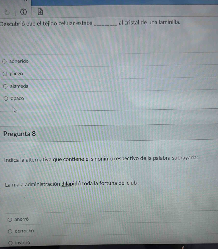 Descubrió que el tejido celular estaba _al cristal de una laminilla.
adherido
pliego
alameda
opaco
Pregunta 8
Indica la alternativa que contiene el sinónimo respectivo de la palabra subrayada:
La mala administración dilapidó toda la fortuna del club .
ahorró
derrochó
invirtió