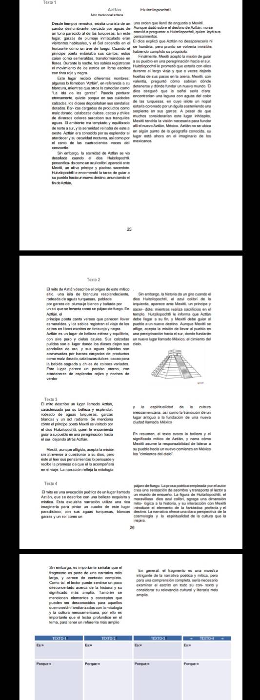 Aztlán 
desantion de some eserd pléat e rest ant 
su pueblo hacía un nuevo destino, anunciando el 
fin de Aztlán, 
Texto 2 
Sin embargo, la historia da un giro cuando el 
un sol que se levanta como un pájaro de fuego. En sacer- dote, mientras realiza sacrificios en el 
príncipe poeta canta versos que parecen llover debe llegar a su fin, y Mexidi debe guiar al 
affige, acepta la misión de llevar al pueblo en 
Aztlán es un lugar de belleza etérea y equilibrio, una peregrinación hacia el sur, donde fundarán 
con aire puro y cielos azulles. Sus calzadas un nuevo lugar illamado México, el cimiento del 
Este lugar parece un paraíso eterno, con 
atardeceres de esplendor rojizo y noches de 
Texto 3 
El mito describe un lugar llamado Aztlán, 
caracterizado por su belleza y esplendor, y la espiritualidad de la cultura 
blancas y un sol radiante. Se menciona ugar antiguo a la fundación de una nueva 
el díos Huitziłopochtä, quien le encomienda 
ane de ouabló en una peregrinación hación 
Mexiti asume la responsabilidad de liderar a 
los 'comientos del gavetro comientzo en México 
en el viaje. La narración refleja la mitología 
El mito es una evocación poética de un lugar ilamado 
garzas y un sol como un 
26 
Sin embargo, es importante señalar que el 
larga, y carece de contexto completo 
examinar el escrito en todo su con- texto y 
significado más amplio, También se