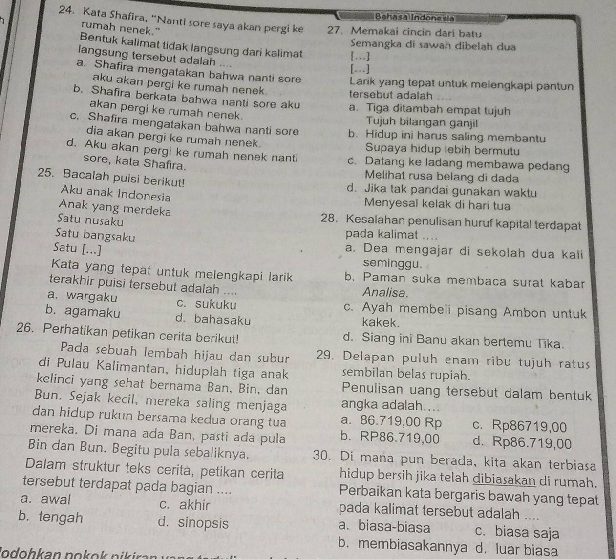 Bahasa Indonesia
24. Kata Shafira, “Nanti sore saya akan pergi ke
rumah nenek."
D 27. Memakai cincin dari batu
Semangka di sawah dibelah dua
Bentuk kalimat tidak langsung dari kalimat [..]
langsung tersebut adalah ....
[...]
a. Shafira mengatakan bahwa nanti sore Larik yang tepat untuk melengkapi pantun
aku akan pergi ke rumah nenek. tersebut adalah
b. Shafira berkata bahwa nanti sore aku a. Tiga ditambah empat tujuh
akan pergi ke rumah nenek. Tujuh bilangan ganjil
c. Shafira mengatakan bahwa nanti sore b. Hidup ini harus saling membantu
dia akan pergi ke rumah nenek.
Supaya hidup lebih bermutu
d. Aku akan pergi ke rumah nenek nanti c. Datang ke ladang membawa pedang
sore, kata Shafira. Melihat rusa belang di dada
25. Bacalah puisi berikut! d. Jika tak pandai gunakan waktu
Aku anak Indonesia
Menyesal kelak di hari tua
Anak yang merdeka 28. Kesalahan penulisan huruf kapital terdapat
Satu nusaku
Satu bangsaku
pada kalimat    
Satu [...] a. Dea mengajar di sekolah dua kali
seminggu.
Kata yang tepat untuk melengkapi larik b. Paman suka membaca surat kabar
terakhir puisi tersebut adalah .... Analisa.
a. wargaku c. sukuku c. Ayah membeli pisang Ambon untuk
b. agamaku d. bahasaku kakek.
26. Perhatikan petikan cerita berikut! d. Siang ini Banu akan bertemu Tika.
Pada sebuah lembah hijau dan subur 29. Delapan puluh enam ribu tujuh ratus
di Pulau Kalimantan, hiduplah tiga anak
sembilan belas rupiah.
kelinci yang sehat bernama Ban, Bin, dan Penulisan uang tersebut dalam bentuk
Bun. Sejak kecil, mereka saling menjaga angka adalah....
dan hidup rukun bersama kedua orang tua c. Rp86719,00
a. 86.719,00 Rp
mereka. Di mana ada Ban, pasti ada pula d. Rp86.719,00
b. RP86.719,00
Bin dan Bun. Begitu pula sebaliknya. 30. Di mana pun berada, kita akan terbiasa
Dalam struktur teks cerita, petikan cerita hidup bersih jika telah dibiasakan di rumah.
tersebut terdapat pada bagian ....
Perbaikan kata bergaris bawah yang tepat
a. awal c. akhir pada kalimat tersebut adalah ....
b. tengah d. sinopsis a. biasa-biasa c. biasa saja
b. membiasakannya  d. luar biasa
Jodohkan pokok pikiraı