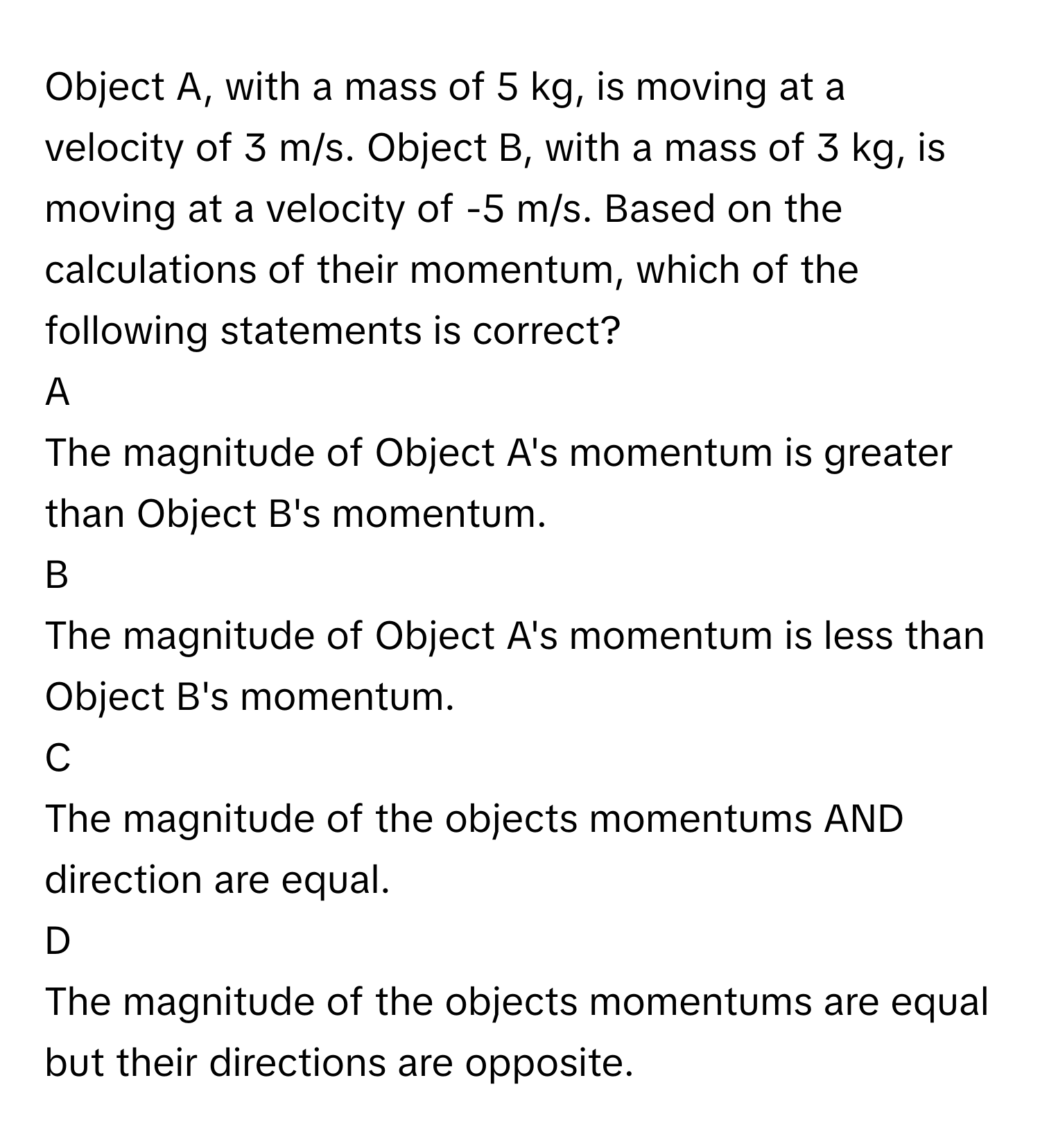 Object A, with a mass of 5 kg, is moving at a velocity of 3 m/s. Object B, with a mass of 3 kg, is moving at a velocity of -5 m/s. Based on the calculations of their momentum, which of the following statements is correct?

A
The magnitude of Object A's momentum is greater than Object B's momentum.

B
The magnitude of Object A's momentum is less than Object B's momentum.

C
The magnitude of the objects momentums AND direction are equal.

D
The magnitude of the objects momentums are equal but their directions are opposite.