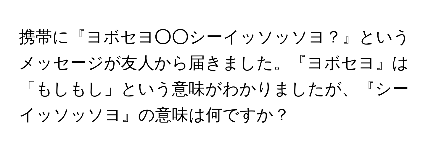 携帯に『ヨボセヨ○○シーイッソッソヨ？』というメッセージが友人から届きました。『ヨボセヨ』は「もしもし」という意味がわかりましたが、『シーイッソッソヨ』の意味は何ですか？