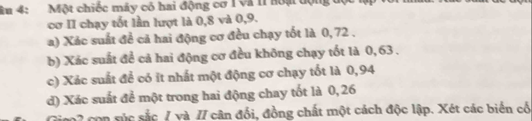 âu 4: Một chiếc máy có hai động cơ 1 Và 11 hoại động độ 
cơ II chạy tốt lần lượt là 0, 8 và 0, 9. 
a) Xác suất đề cả hai động cơ đều chạy tốt là 0, 72. 
b) Xác suất đề cả hai động cơ đều không chạy tốt là 0, 63. 
c) Xác suất để có ít nhất một động cơ chạy tốt là 0,94
d) Xác suất để một trong hai động chay tốt là 0, 26
son súc sắc / và II cân đổi, đồng chất một cách độc lập. Xét các biến cổ