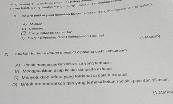 Bagi soalan 1 - 2 terdapat empat (4) pilihan jawa
paling tepat. Setiap soalan mengandungi 1 markah dan markah kesel
1) Antara berikut yang manakah bukan berkaitan dengan emission control system?
A) Muffler
B) Canister
3 way catalytic converter
D) EGR ( Emission Gas Recirculation ) control
(1 Markah)
2) Apakah tujuan exhaust manifold dipasang pada kenderaan?
A) Untuk mengeluarkan sisa-sisa yang terbakar
B) Menggalakkan asap keluar daripada exhaust.
C) Menyejukkan udara yang terdapat di dalam exhaust.
D) Untuk membenarkan gas yang terhasil keluar melalui pipe dan silencer.
(1 Markał