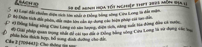 sách id 
50 đề minh họa tốt nghiệp thpt 2025 môn địa lị 
#) Loại đất chiếm diện tích lớn nhất ở Đồng bằng sông Cữu Long là đất mặn. 
b) Diện tích đất phèn, đất mặn lớn cần áp dụng các biện pháp cãi tạo đất. 
c) Đồng bằng sông Cứu Long có sản lượng, diện tích, năng suất lúa đừng đầu cả nước, 
d) Giải pháp quan trọng nhất để cải tạo đất ở Đồng bằng sông Cửu Long là sử dụng các loại 
phân bón thích hợp, bổ sung dinh dưỡng cho đắt. 
Câu 2 [709443]: Cho thông tin sau: