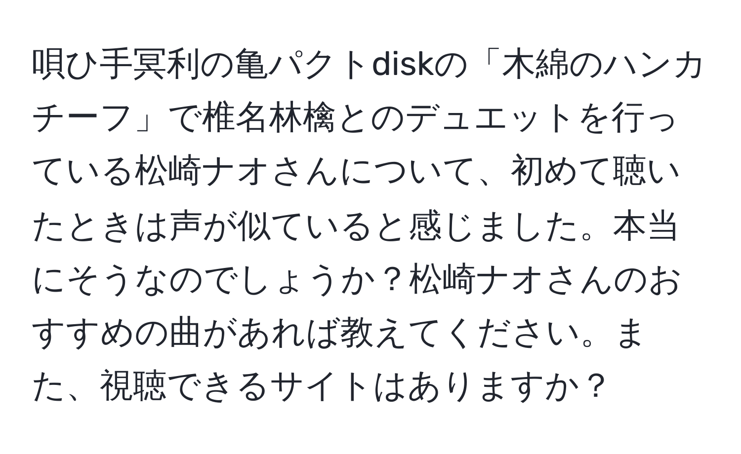 唄ひ手冥利の亀パクトdiskの「木綿のハンカチーフ」で椎名林檎とのデュエットを行っている松崎ナオさんについて、初めて聴いたときは声が似ていると感じました。本当にそうなのでしょうか？松崎ナオさんのおすすめの曲があれば教えてください。また、視聴できるサイトはありますか？