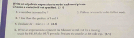 Write an algebraic expression to model each word phrase. 
Choose a variable if not specified. (3,1)
1. a number increased by ? 2. Phil ran twice as far as he did last week. 
3. 7 less than the quotient of b and 9
4. Evaluate 2x-4 for x=-2.(3.1)
S. Write an expression to represent the Johmons' rental cost for a moving 
truck for $41.85 plus $0.75 per mile. Evaluate the cost for an 80-mile trip. (3,1)