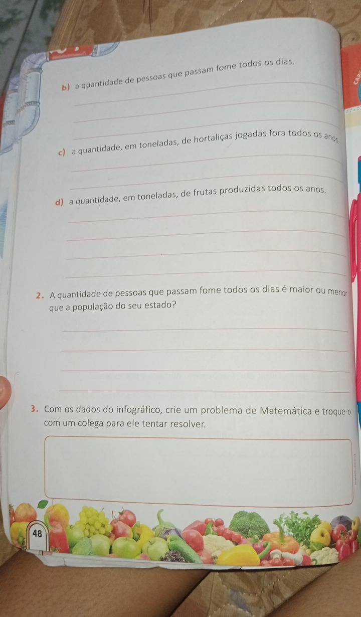 a quantidade de pessoas que passam fome todos os dias. 
_ 
_ 
_ 
c) a quantidade, em toneladas, de hortaliças jogadas fora todos os ano 
_ 
_ 
d) a quantidade, em toneladas, de frutas produzidas todos os anos. 
_ 
_ 
_ 
2. A quantidade de pessoas que passam fome todos os dias é maior ou menor 
que a população do seu estado? 
_ 
_ 
_ 
_ 
3. Com os dados do infográfico, crie um problema de Matemática e troque-o 
com um colega para ele tentar resolver. 
48