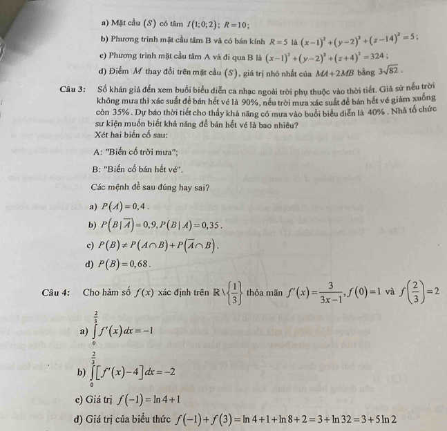 Mặt cầu (S) có tâm I(1;0;2);R=10 :
b) Phương trình mặt cầu tâm B và có bán kính R=5 là (x-1)^2+(y-2)^2+(z-14)^2=5
c) Phương trình mặt cầu tâm A và đi qua B là (x-1)^2+(y-2)^2+(z+4)^2=324.
d) Điểm M thay đổi trên mặt cầu (S), giá trị nhỏ nhất của MA+2MB bằng 3sqrt(82).
Câu 3: Số khán giả đến xem buổi biểu diễn ca nhạc ngoài trời phụ thuộc vào thời tiết. Giả sử nếu trời
không mưa thì xác suất đề bán hết vé là 90%, nếu trời mưa xác suất đề bán hết vé giảm xuống
còn 35% . Dự báo thời tiết cho thấy khả năng có mưa vào buổi biểu diễn là 40% . Nhà tổ chức
sư kiện muốn biết khả năng đề bán hết vé là bao nhiêu?
Xét hai biến cổ sau:
A: ''Biến cố trời mưa'';
B: ''Biến cố bán hết vé''.
Các mệnh đề sau đúng hay sai?
a) P(A)=0,4.
b) P(B|overline A)=0,9,P(B|A)=0,35.
c) P(B)!= P(A∩ B)+P(overline A∩ B).
d) P(B)=0,68.
Câu 4: Cho hàm số f(x) xác định trên Rvee   1/3  thỏa mãn f'(x)= 3/3x-1 ,f(0)=1 và f( 2/3 )=2
a) ∈tlimits _0^((frac 2)3)f'(x)dx=-1
/
b) ∈tlimits _0^2[f'(x)-4]dx=-2
c) Giá trị f(-1)=ln 4+1
d) Giá trị của biểu thức f(-1)+f(3)=ln 4+1+ln 8+2=3+ln 32=3+5ln 2