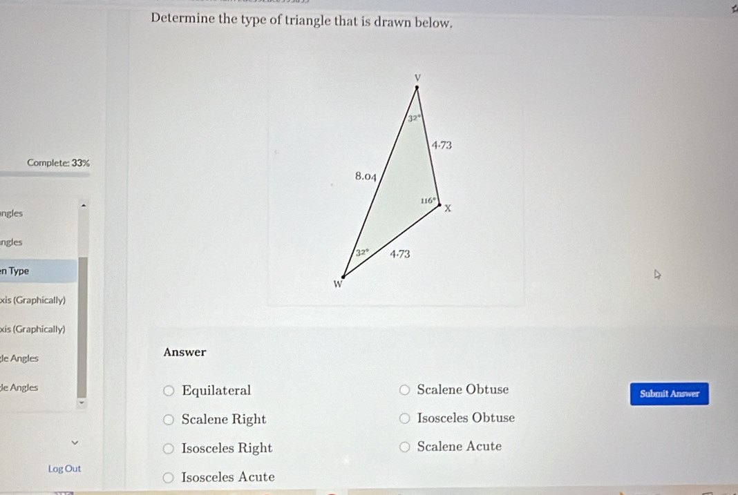 Determine the type of triangle that is drawn below.
Complete: 33%
ngles
ngles
n Type
xis (Graphically)
xis (Graphically)
le Angles Answer
le Angles Equilateral Scalene Obtuse Submit Answer
Scalene Right Isosceles Obtuse
Isosceles Right Scalene Acute
Log Out
Isosceles Acute