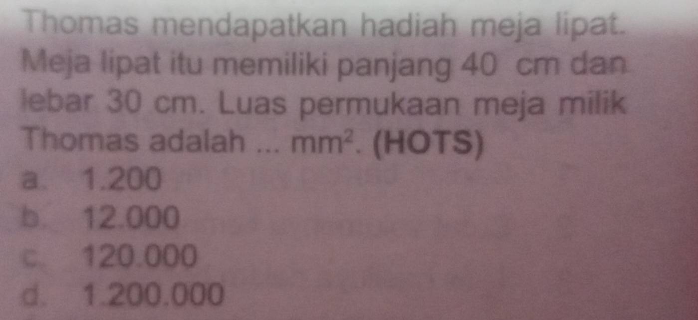 Thomas mendapatkan hadiah meja lipat.
Meja lipat itu memiliki panjang 40 cm dan
lebar 30 cm. Luas permukaan meja milik
Thomas adalah ... mm^2. (HOTS)
a. 1.200
b. 12.000
c. 120.000
d. 1.200.000