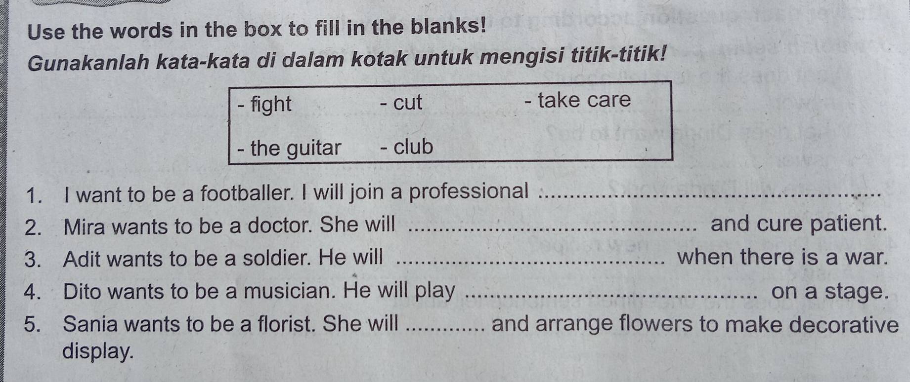 Use the words in the box to fill in the blanks!
Gunakanlah kata-kata di dalam kotak untuk mengisi titik-titik!
- fight - cut - take care
- the guitar - club
1. I want to be a footballer. I will join a professional_
2. Mira wants to be a doctor. She will _and cure patient.
3. Adit wants to be a soldier. He will _when there is a war.
4. Dito wants to be a musician. He will play _on a stage.
5. Sania wants to be a florist. She will _and arrange flowers to make decorative
display.