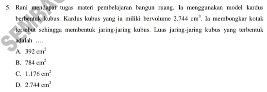 Rani mendapat tugas materi pembelajaran bangun ruang. Ia menggunakan model kardus
berbentuk kubus. Kardus kubus yang ia miliki bervolume 2.744cm^3 Ia membongkar kotak
tersebut sehingga membentuk jaring-jaring kubus. Luas jaring-jaring kubus yang terbentuk
adalah …
A. 392cm^2
B. 784cm^2
C. 1.176cm^2
D. 2.744cm^2