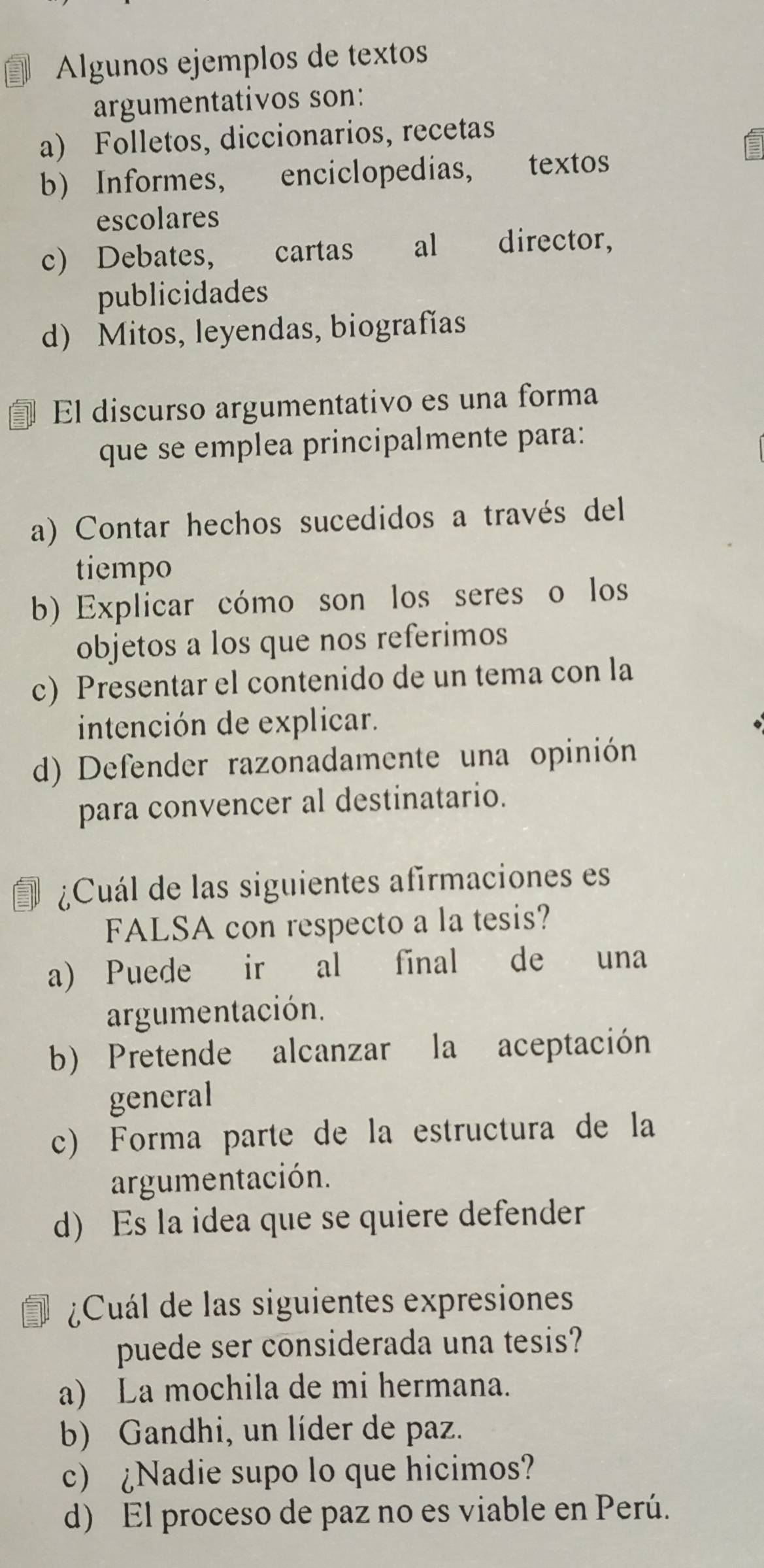 Algunos ejemplos de textos
argumentativos son:
a) Folletos, diccionarios, recetas
b) Informes, enciclopedias, textos
escolares
c) Debates, cartas al director,
publicidades
d) Mitos, leyendas, biografías
El discurso argumentativo es una forma
que se emplea principalmente para:
a) Contar hechos sucedidos a través del
tiempo
b) Explicar cómo son los seres o los
objetos a los que nos referimos
c) Presentar el contenido de un tema con la
intención de explicar.
d) Defender razonadamente una opinión
para convencer al destinatario.
¿Cuál de las siguientes afirmaciones es
FALSA con respecto a la tesis?
a) Puede ir al final de una
argumentación.
b) Pretende alcanzar la aceptación
general
c) Forma parte de la estructura de la
argumentación.
d) Es la idea que se quiere defender
¿Cuál de las siguientes expresiones
puede ser considerada una tesis?
a) La mochila de mi hermana.
b) Gandhi, un líder de paz.
c) ¿Nadie supo lo que hicimos?
d) El proceso de paz no es viable en Perú.