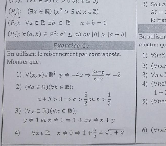 (∠ 2).(vc)(x>00) 1x≤ 0)
3) Soit A
(P_3):(exists x∈ R)(x^2>5etx∈ Z)
AC=
(P_4):forall a∈ Rexists b,∈ R a+b=0
le triar
(P_5):forall (a,b)∈ R^2:a^2≤ ab ou |b|>|a+b| En utilisan 
Exercice 4 : montrer qu 
En utilisant le raisonnement par contraposée. 1) Vn∈N
Montrer que : 
2) (∀nel 
1). forall (x,y)∈ R^2y!= -4xRightarrow  (2x-y)/x+y != -2 3) forall n∈ I
2) (forall a∈ R)(forall b∈ R) : 
4) (Vnel
a+b>3Rightarrow a> 5/2  ou b> 1/2 
1+
5) (Vnel 
3) (forall y.∈ R)(forall x∈ R);
y!= 1etx!= 1Rightarrow 1+xy!= x+y
4) forall x∈ Rx!= 0Rightarrow 1+ x/2 != sqrt(1+x) 6) (Vnel