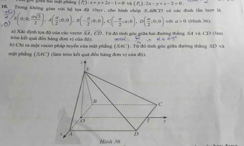 ốc giữa hai mật phẳng (P_1):x+y+2z-1=0 và (P_2):2x-y+z-2=0. 
10 Trong không gian với hệ tọa độ Oxyz, cho hình chóp S. ABCD có các đinh lần lượt là
S(0;0; asqrt(3)/2 ), A( a/2 ;0;0), B(- a/2 ;0;0), C(- a/2 ;a;0), D( a/2 ;0;0) với a>0 (Hình 36). 
a) Xác định tọa độ của các vectơ overline SA, overline CD. Từ đó tính góc giữa hai đường thẳng SA và CD (làm 
tròn kết quả đến hàng đơn vị của độ). 
b) Chỉ ra một vectơ pháp tuyến của mặt phẳng (SAC). Từ đó tính góc giữa đường thắng SD và 
mặt phẳng (SAC) (làm tròn kết quã đến hàng đơn vị của dhat Q). 
Hình 36