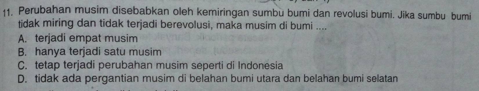 Perubahan musim disebabkan oleh kemiringan sumbù bumi dan revolusi bumi. Jika sumbu bumi
tidak miring dan tidak terjadi berevolusi, maka musim di bumi ....
A. terjadi empat musim
B. hanya terjadi satu musim
C. tetap terjadi perubahan musim seperti di Indonesia
D. tidak ada pergantian musim di belahan bumi utara dan belahan bumi selatan