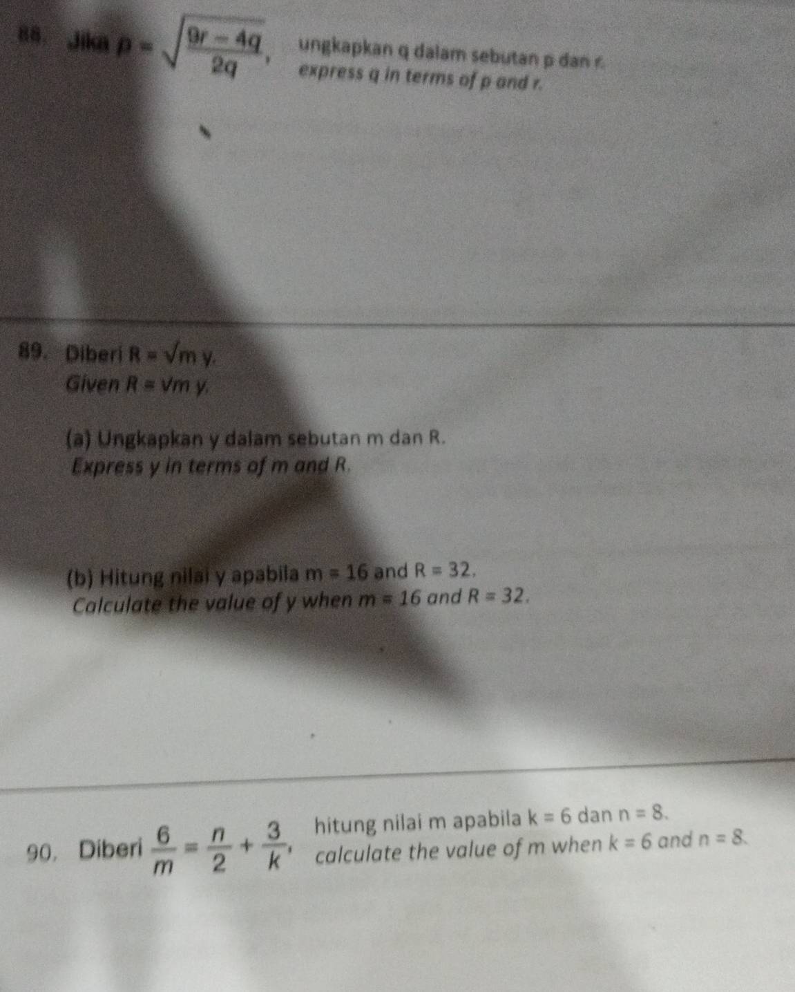 Jika p=sqrt(frac 9r-4q)2q 、 a ungkapkan q dalam sebutan p dan 
express q in terms of p and r. 
89. Diberi R=sqrt(m)y. 
Given R=sqrt(m)y. 
(a) Ungkapkan y dalam sebutan m dan R. 
Express y in terms of m and R. 
(b) Hitung nilai y apabila m=16 and R=32. 
Calculate the value of y when m=16 and R=32. 
hitung nilai m apabila k=6 dan n=8. 
90, Diberi  6/m = n/2 + 3/k  calculate the value of m when k=6 and n=8.