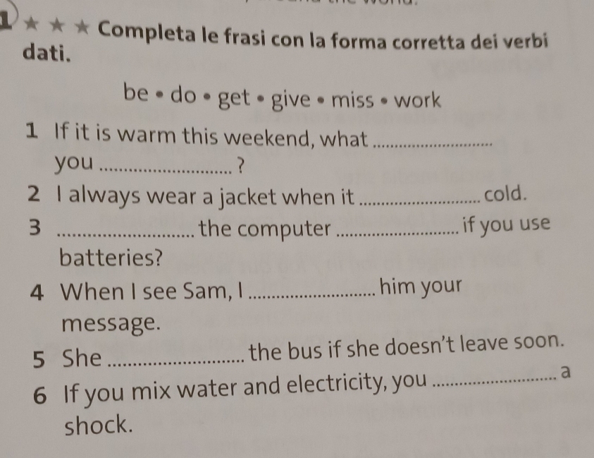 a 
* * Completa le frasi con la forma corretta dei verbi 
dati. 
be • do • get • give • miss • work 
1 If it is warm this weekend, what_ 
you _? 
2 I always wear a jacket when it _cold. 
3 _the computer _if you use 
batteries? 
4 When I see Sam, I _him your 
message. 
5 She _the bus if she doesn’t leave soon. 
6 If you mix water and electricity, you_ 
a 
shock.