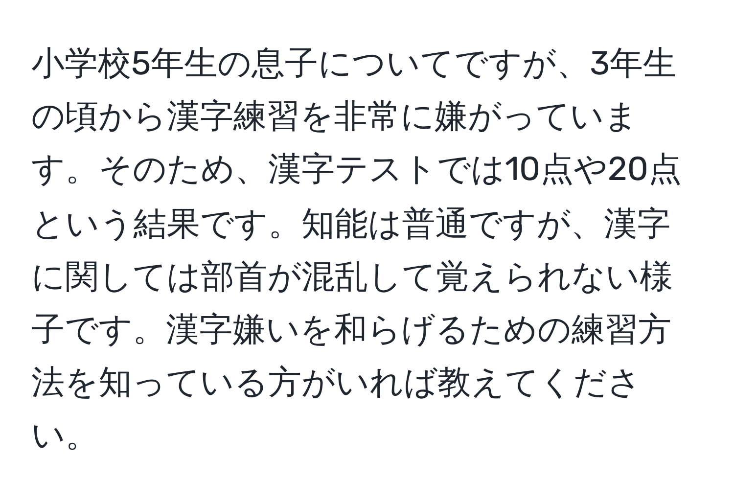 小学校5年生の息子についてですが、3年生の頃から漢字練習を非常に嫌がっています。そのため、漢字テストでは10点や20点という結果です。知能は普通ですが、漢字に関しては部首が混乱して覚えられない様子です。漢字嫌いを和らげるための練習方法を知っている方がいれば教えてください。