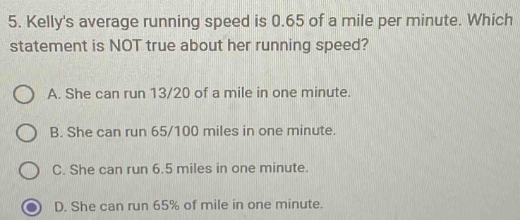 Kelly's average running speed is 0.65 of a mile per minute. Which
statement is NOT true about her running speed?
A. She can run 13/20 of a mile in one minute.
B. She can run 65/100 miles in one minute.
C. She can run 6.5 miles in one minute.
D. She can run 65% of mile in one minute.