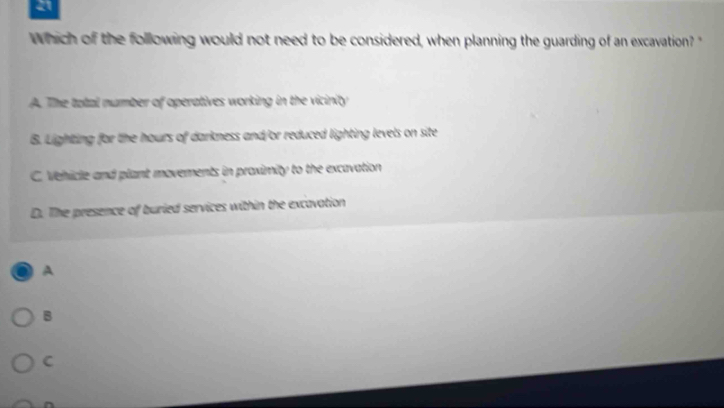 Which of the following would not need to be considered, when planning the guarding of an excavation? '
A. The total number of operatives working in the vicinity
B. Lighting for the hours of darkness and/or reduced lighting levels on site
C. Vehicle and plant movements in proximity to the excavation
D. The presence of buried services within the excavation
A
B
C