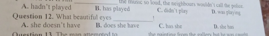 the music so loud, the neighbours wouldn't call the police.
A. hadn’t played B. has played C. didn’t play D. was playing
Question 12. What beautiful eyes
_
A. she doesn't have B. does she have C. has she D. she has
Question 13 The man attempted to the nainting from the gallery but he was caugh .