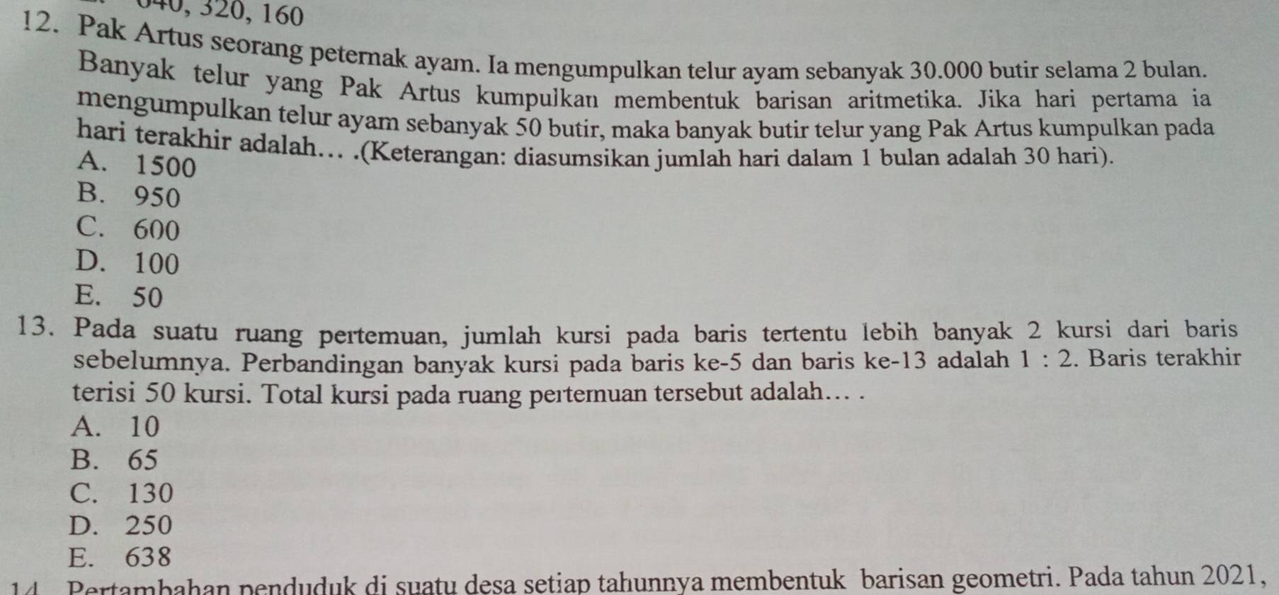 040, 320, 160
12. Pak Artus seorang peternak ayam. Ia mengumpulkan telur ayam sebanyak 30.000 butir selama 2 bulan.
Banyak telur yang Pak Artus kumpulkan membentuk barisan aritmetika. Jika hari pertama ia
mengumpulkan telur ayam sebanyak 50 butir, maka banyak butir telur yang Pak Artus kumpulkan pada
hari terakhir adalah…. .(Keterangan: diasumsikan jumlah hari dalam 1 bulan adalah 30 hari).
A. 1500
B. 950
C. 600
D. 100
E. 50
13. Pada suatu ruang pertemuan, jumlah kursi pada baris tertentu lebih banyak 2 kursi dari baris
sebelumnya. Perbandingan banyak kursi pada baris ke -5 dan baris ke- 13 adalah 1:2. Baris terakhir
terisi 50 kursi. Total kursi pada ruang pertemuan tersebut adalah.. .
A. 10
B. 65
C. 130
D. 250
E. 638
14 Pertambahan penduduk di suatu desa setiap tahunnya membentuk barisan geometri. Pada tahun 2021,