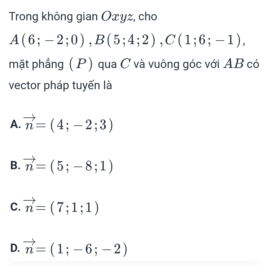 Trong không gian Oxyz, cho
A(6;-2;0), B(5;4;2), C(1;6;-1), 
mặt phẳng (P) qua C và vuông góc với AB có
vector pháp tuyến là
A. vector n=(4;-2;3)
B. vector n=(5;-8;1)
C. vector n=(7;1;1)
D. vector n=(1;-6;-2)