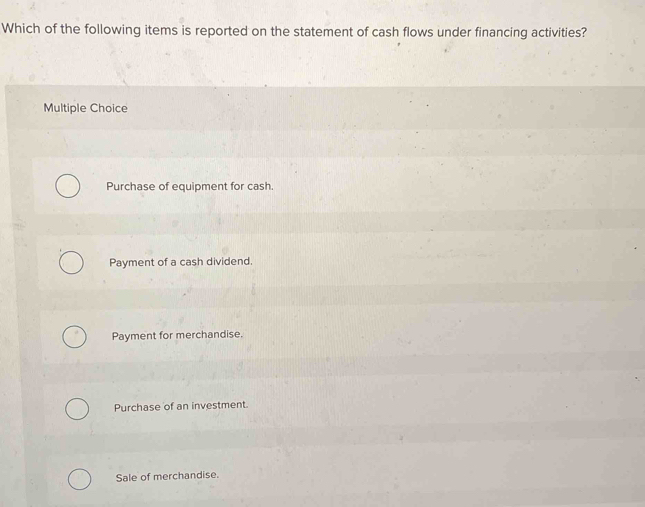 Which of the following items is reported on the statement of cash flows under financing activities?
Multiple Choice
Purchase of equipment for cash.
Payment of a cash dividend.
Payment for merchandise.
Purchase of an investment.
Sale of merchandise.