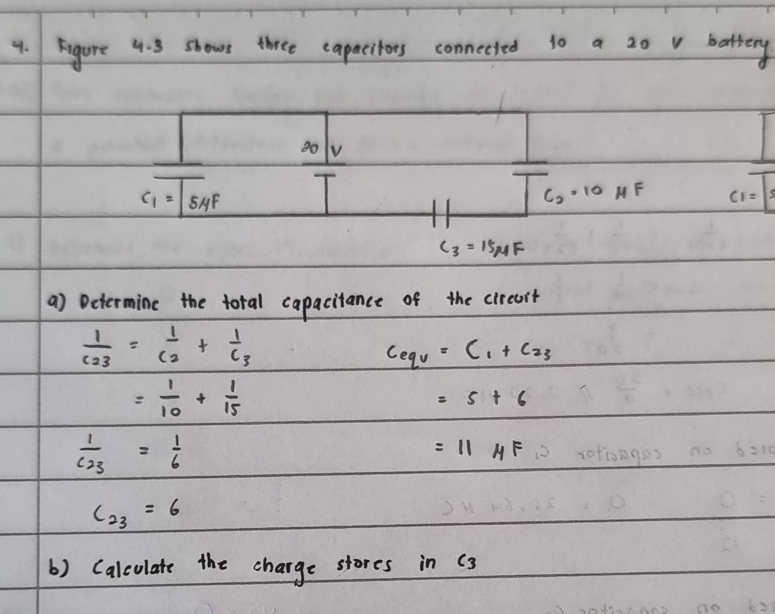 Figure 4. 3 shows three capacitors connected to a 20 v battery
80 V
c_1=5 uF
C_2· 10HF
c_1=|3
C_3=15MF
a) Determine the total capacitance of the circuit
frac 1c_23=frac 1c_2+frac 1c_3
Ceqv=C_1+C_23
= 1/10 + 1/15 
=5+6
frac 1C_23= 1/6 
=11mu F
c_23=6
() Calculate the charge stores in (3