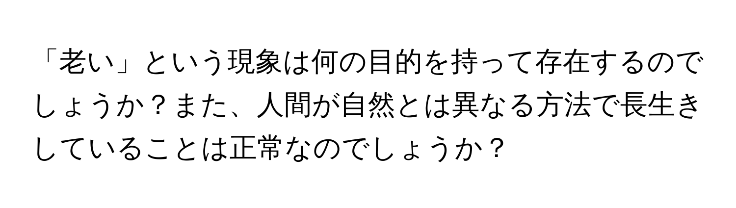 「老い」という現象は何の目的を持って存在するのでしょうか？また、人間が自然とは異なる方法で長生きしていることは正常なのでしょうか？