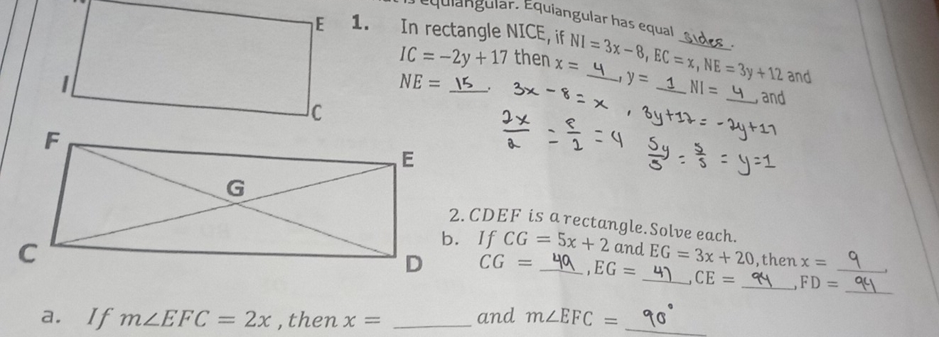 Équiangular. Equiangular has equal 
1. In rectangle NICE, if NI=3x-8, EC=x, NE=3y+12 __
IC=-2y+17 then x=
and
NE= _. 
-1 y= _ NI= _ and 
2. CDEF is a rectangle. Solve each.
CG=5x+2 and EG=3x+20 ,then x=
_
CG= _ ,EG= _ CE= _ FD= _ 
a. If m∠ EFC=2x , then x= _and m∠ EFC= _